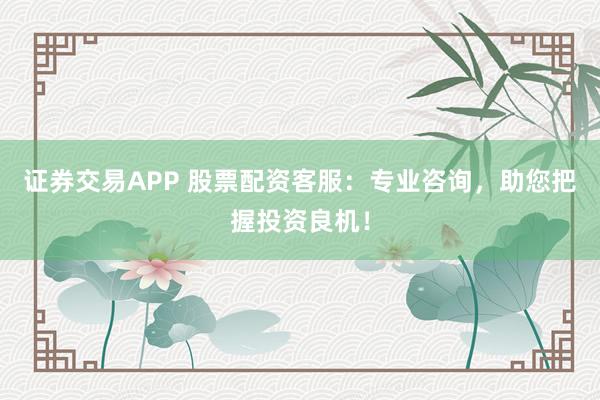 证券交易APP 股票配资客服：专业咨询，助您把握投资良机！