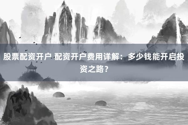 股票配资开户 配资开户费用详解:多少钱能开启投资之路?