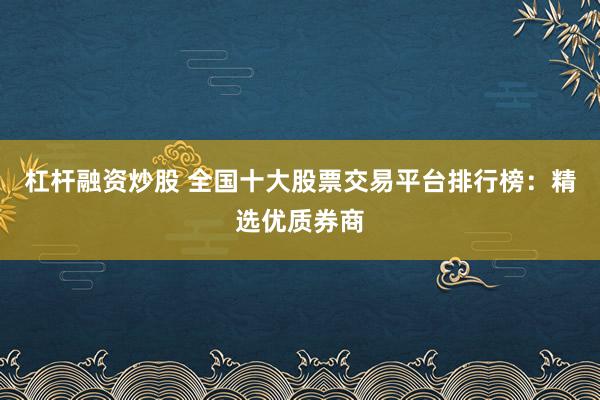 杠杆融资炒股 全国十大股票交易平台排行榜：精选优质券商