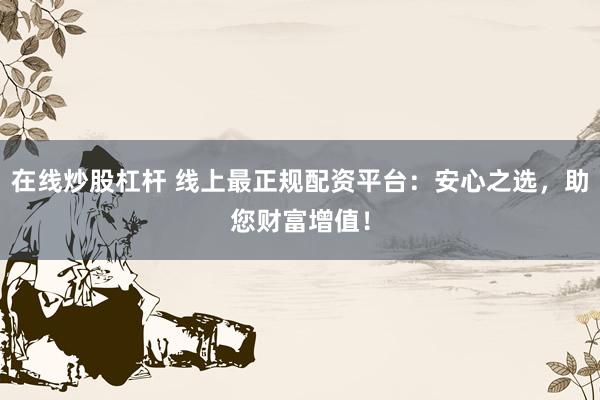 在线炒股杠杆 线上最正规配资平台:安心之选,助您财富增值!