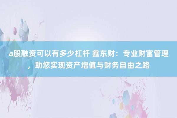 a股融资可以有多少杠杆 鑫东财：专业财富管理，助您实现资产增值与财务自由之路