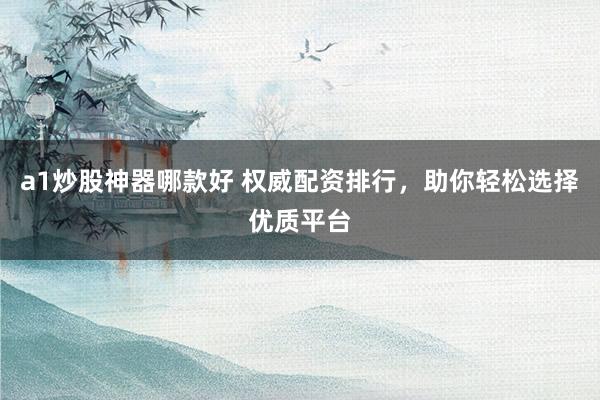 a1炒股神器哪款好 权威配资排行，助你轻松选择优质平台