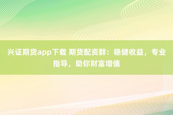 兴证期货app下载 期货配资群：稳健收益，专业指导，助你财富增值