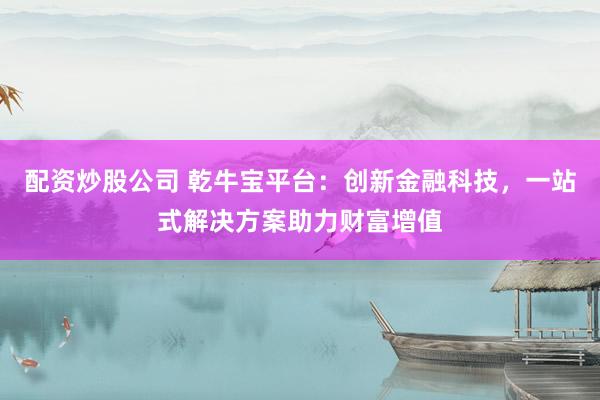 配资炒股公司 乾牛宝平台：创新金融科技，一站式解决方案助力财富增值