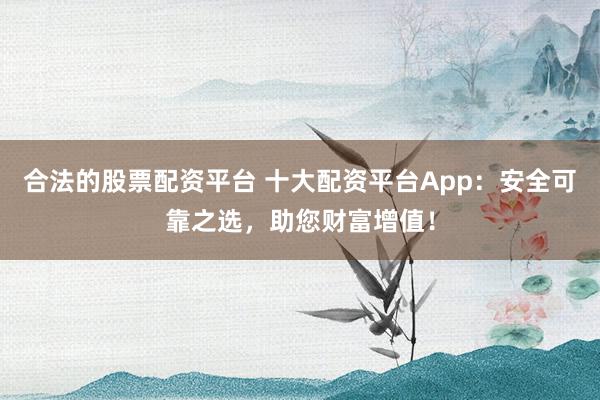 合法的股票配资平台 十大配资平台App：安全可靠之选，助您财富增值！
