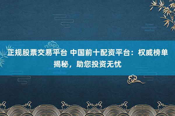正规股票交易平台 中国前十配资平台:权威榜单揭秘,助您投资无忧