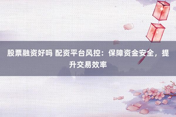 股票融资好吗 配资平台风控：保障资金安全，提升交易效率