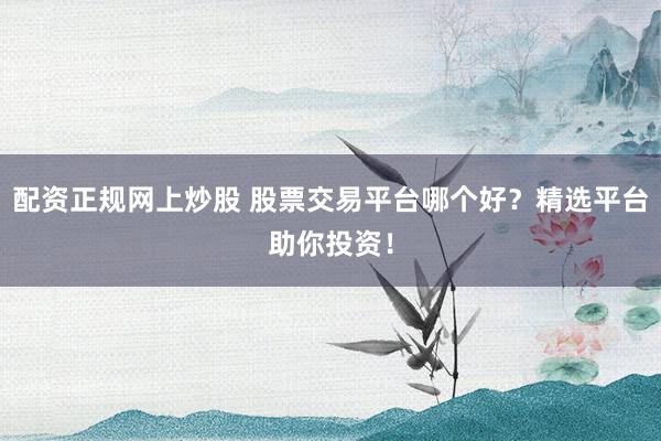 配资正规网上炒股 股票交易平台哪个好?精选平台助你投资!