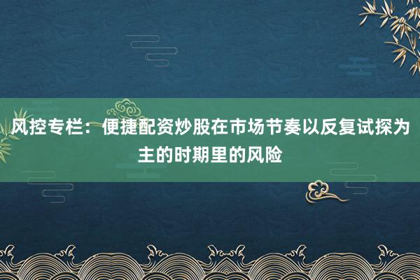 风控专栏：便捷配资炒股在市场节奏以反复试探为主的时期里的风险