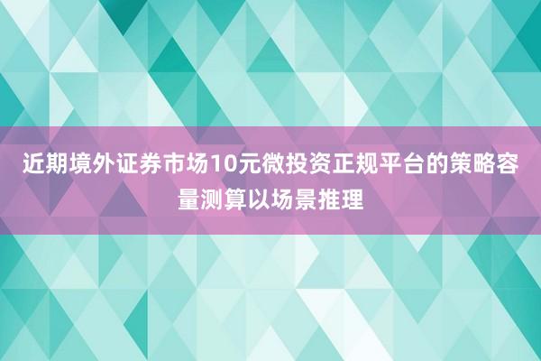 近期境外证券市场10元微投资正规平台的策略容量测算以场景推理