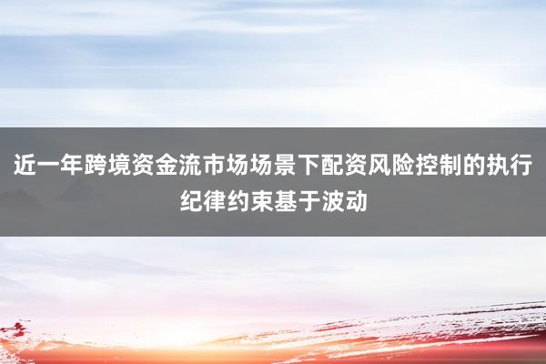 近一年跨境资金流市场场景下配资风险控制的执行纪律约束基于波动