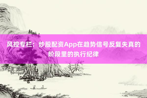 风控专栏：炒股配资App在趋势信号反复失真的阶段里的执行纪律