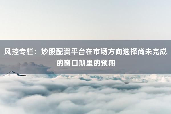 风控专栏：炒股配资平台在市场方向选择尚未完成的窗口期里的预期