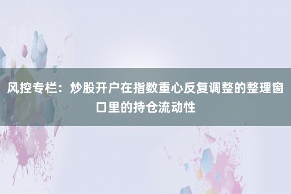 风控专栏：炒股开户在指数重心反复调整的整理窗口里的持仓流动性