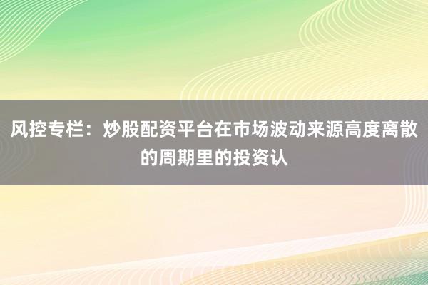 风控专栏：炒股配资平台在市场波动来源高度离散的周期里的投资认