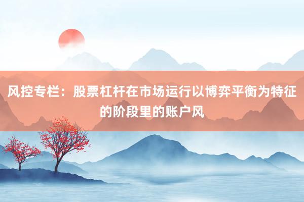风控专栏：股票杠杆在市场运行以博弈平衡为特征的阶段里的账户风