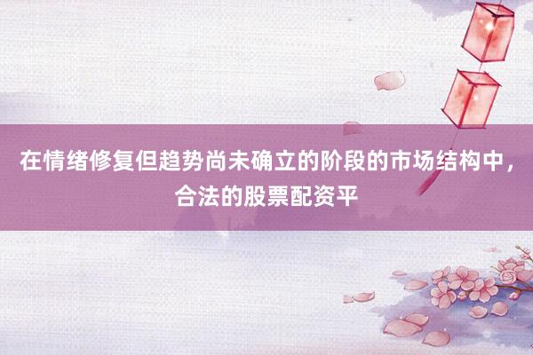 在情绪修复但趋势尚未确立的阶段的市场结构中，合法的股票配资平