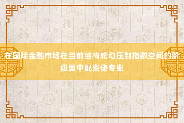 在国际金融市场在当前结构轮动压制指数空间的阶段里中配资佬专业