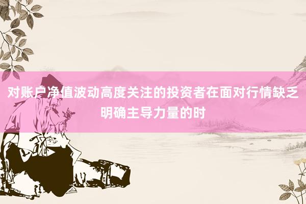 对账户净值波动高度关注的投资者在面对行情缺乏明确主导力量的时