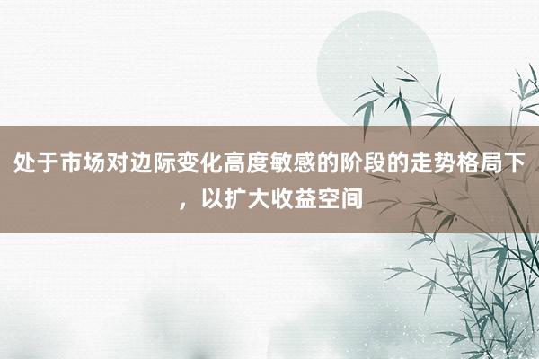 处于市场对边际变化高度敏感的阶段的走势格局下，以扩大收益空间