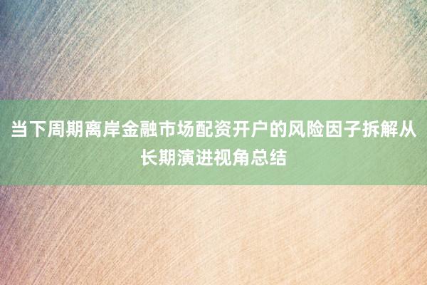 当下周期离岸金融市场配资开户的风险因子拆解从长期演进视角总结