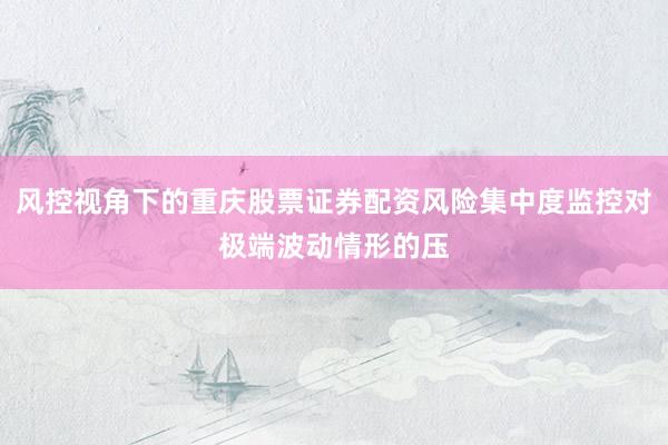 风控视角下的重庆股票证券配资风险集中度监控对极端波动情形的压