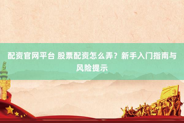 配资官网平台 股票配资怎么弄？新手入门指南与风险提示