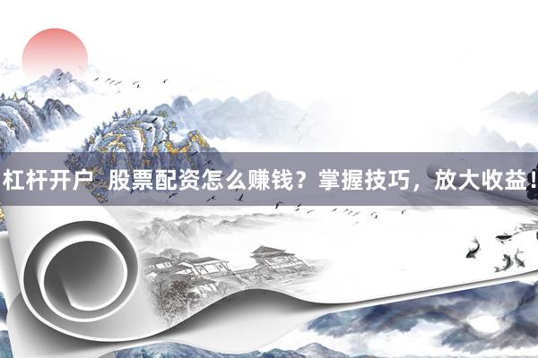 杠杆开户 股票配资怎么赚钱?掌握技巧,放大收益!