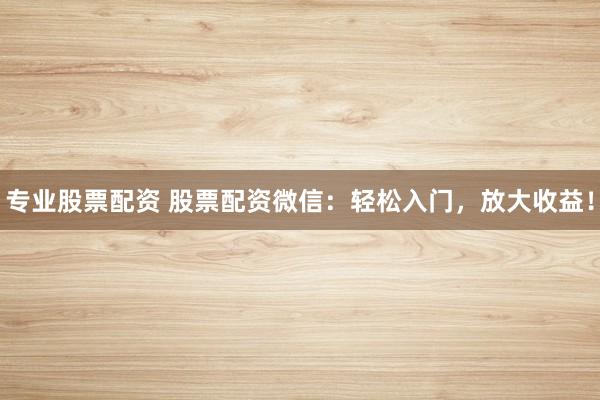 专业股票配资 股票配资微信：轻松入门，放大收益！
