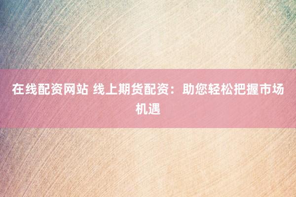在线配资网站 线上期货配资：助您轻松把握市场机遇