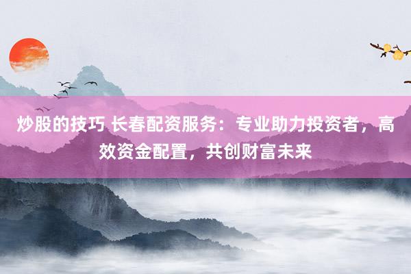 炒股的技巧 长春配资服务:专业助力投资者,高效资金配置,共创财富未来