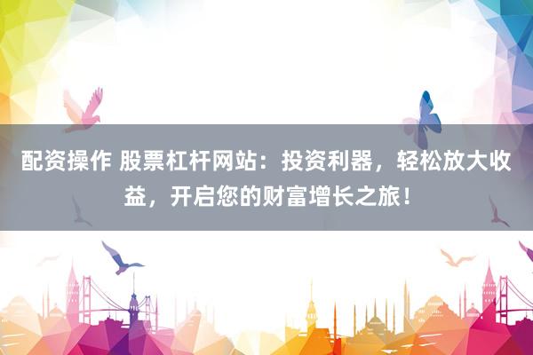 配资操作 股票杠杆网站：投资利器，轻松放大收益，开启您的财富增长之旅！