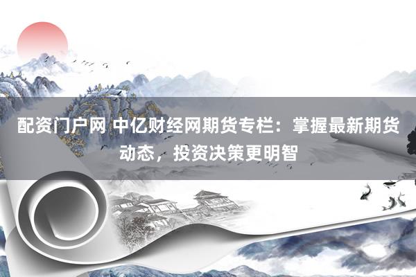 配资门户网 中亿财经网期货专栏：掌握最新期货动态，投资决策更明智
