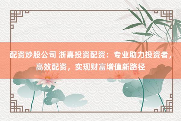配资炒股公司 浙嘉投资配资：专业助力投资者，高效配资，实现财富增值新路径