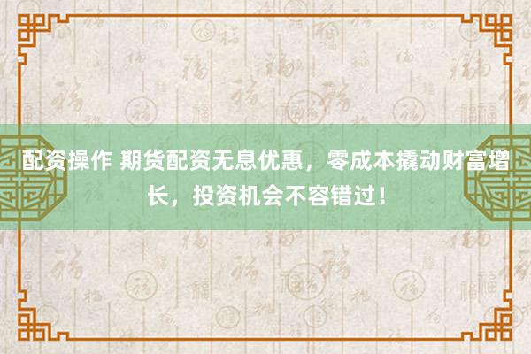 配资操作 期货配资无息优惠，零成本撬动财富增长，投资机会不容错过！