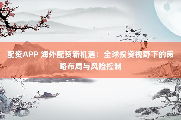 配资APP 海外配资新机遇：全球投资视野下的策略布局与风险控制