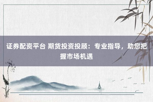 证券配资平台 期货投资投顾:专业指导,助您把握市场机遇