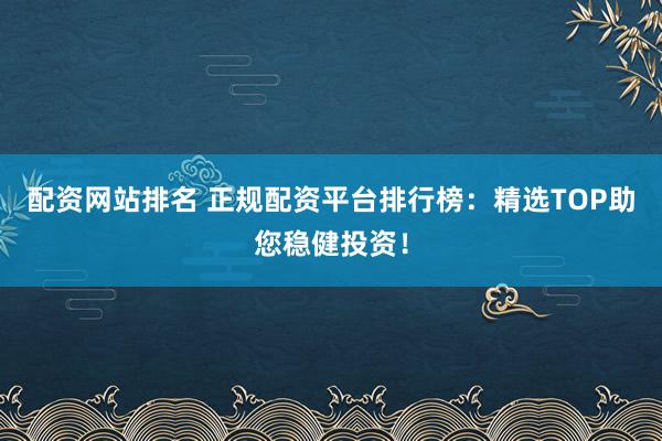 配资网站排名 正规配资平台排行榜：精选TOP助您稳健投资！