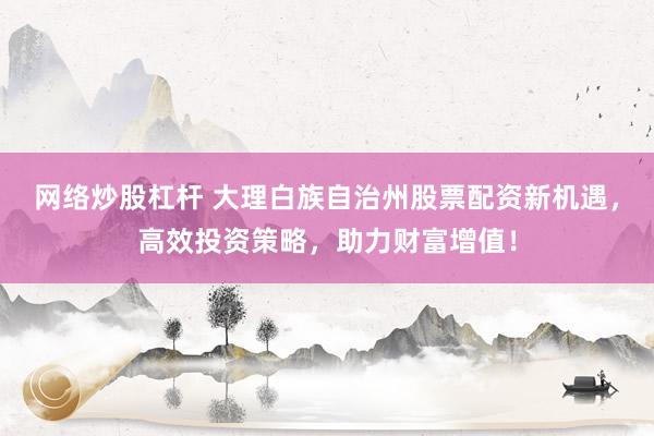 网络炒股杠杆 大理白族自治州股票配资新机遇,高效投资策略,助力财富增值!