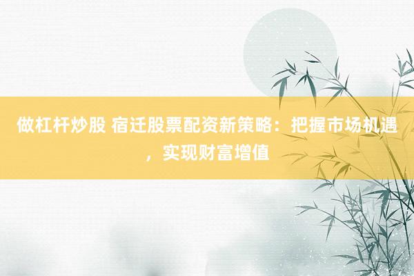 做杠杆炒股 宿迁股票配资新策略:把握市场机遇,实现财富增值