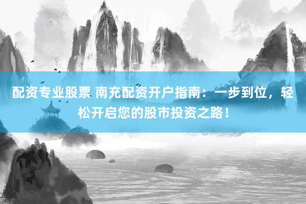 配资专业股票 南充配资开户指南：一步到位，轻松开启您的股市投资之路！