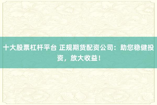 十大股票杠杆平台 正规期货配资公司：助您稳健投资，放大收益！