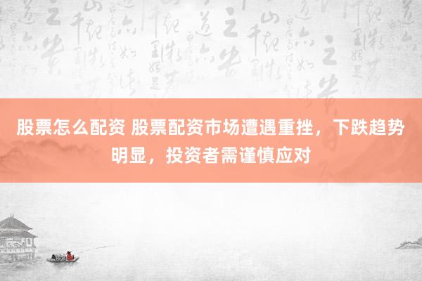 股票怎么配资 股票配资市场遭遇重挫,下跌趋势明显,投资者需谨慎应对