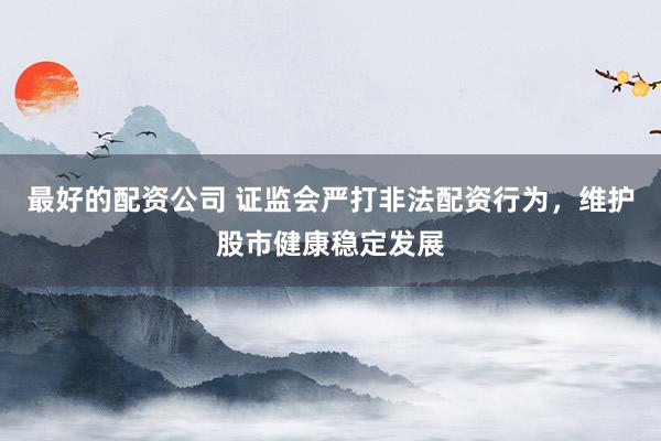 最好的配资公司 证监会严打非法配资行为,维护股市健康稳定发展