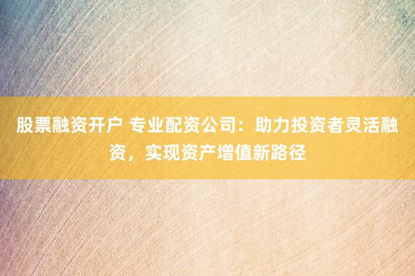 股票融资开户 专业配资公司:助力投资者灵活融资,实现资产增值新路径