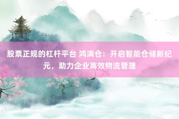 股票正规的杠杆平台 鸿满仓：开启智能仓储新纪元，助力企业高效物流管理