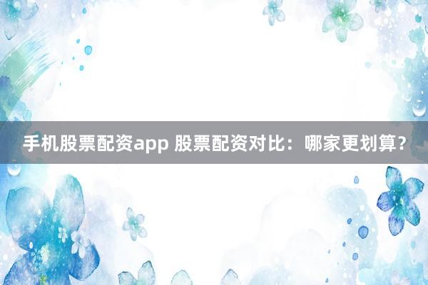 手机股票配资app 股票配资对比：哪家更划算？