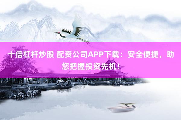 十倍杠杆炒股 配资公司APP下载：安全便捷，助您把握投资先机！