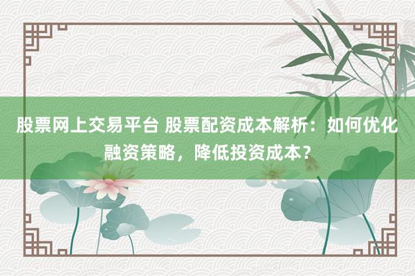 股票网上交易平台 股票配资成本解析：如何优化融资策略，降低投资成本？