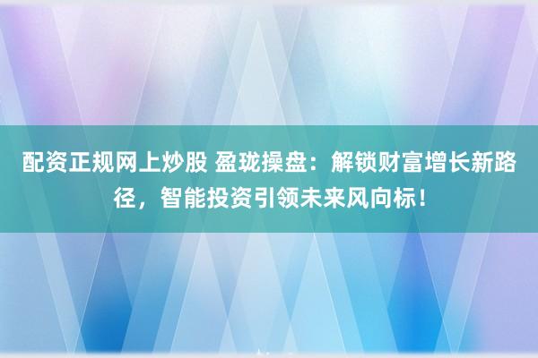 配资正规网上炒股 盈珑操盘：解锁财富增长新路径，智能投资引领未来风向标！